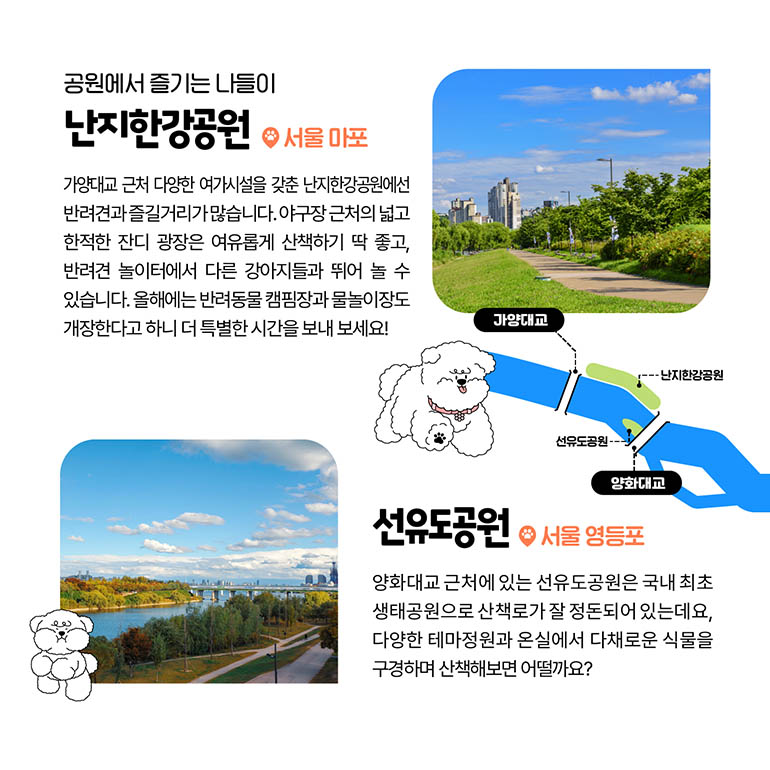 난지한강공원, 선유도공원 공원에서 즐기는 나들이 난지한강공원 서울마포 가양대교 근처 다양한 여가시설을 갖춘 난지한강공원에선 반려견과 즐길거리가 많습니다. 야구장 근처의 넓고 한적한 잔디 광장은 여유롭게 산책하기 딱 좋고, 반려견 놀이터에서 다른 강아지들과 뛰어 놀 수 있습니다. 올해에는 반려동물 캠핌장과 물놀이도 개장한다고 하니 더 특벼한 시간을 보내 보세요! 선유도공원 서울 영등포구 양화대교 근처에 있는 선유도공원은 국내 최초 생태공원으로 산책로가 잘 정돈되어 있는 것으로 유명한데요. 다양한 테마정원과 온실에서 다채로운 식물을 구경하며 산책해보면 어떨까요?